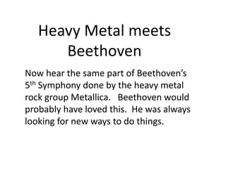 Now hear the same part of Beethoven’s
5th Symphony done by the heavy metal
rock group Metallica. Beethoven would
probably have loved this. He was always
looking for new ways to do things.
Heavy Metal meets
Beethoven
 
