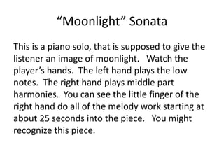 “Moonlight” Sonata
This is a piano solo, that is supposed to give the
listener an image of moonlight. Watch the
player’s hands. The left hand plays the low
notes. The right hand plays middle part
harmonies. You can see the little finger of the
right hand do all of the melody work starting at
about 25 seconds into the piece. You might
recognize this piece.
 