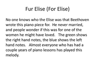 Fur Elise (For Elise)
No one knows who the Elise was that Beethoven
wrote this piano piece for. He never married,
and people wonder if this was for one of the
women he might have loved. The green shows
the right hand notes, the blue shows the left
hand notes. Almost everyone who has had a
couple years of piano lessons has played this
melody.
 