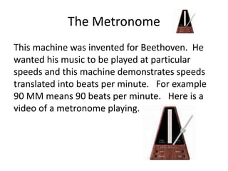 The Metronome
This machine was invented for Beethoven. He
wanted his music to be played at particular
speeds and this machine demonstrates speeds
translated into beats per minute. For example
90 MM means 90 beats per minute. Here is a
video of a metronome playing.
 