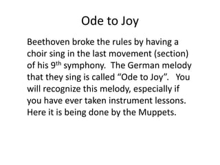 Ode to Joy
Beethoven broke the rules by having a
choir sing in the last movement (section)
of his 9th symphony. The German melody
that they sing is called “Ode to Joy”. You
will recognize this melody, especially if
you have ever taken instrument lessons.
Here it is being done by the Muppets.
 
