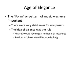 Age of Elegance
• The “Form” or pattern of music was very
important
– There were very strict rules for composers
– The idea of balance was the rule
• Phrases would have equal numbers of measures
• Sections of pieces would be equally long
 