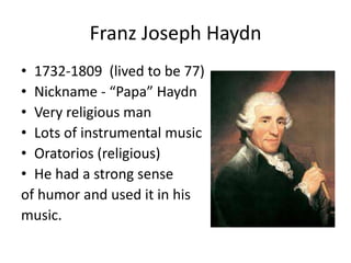 Franz Joseph Haydn
• 1732-1809 (lived to be 77)
• Nickname - “Papa” Haydn
• Very religious man
• Lots of instrumental music
• Oratorios (religious)
• He had a strong sense
of humor and used it in his
music.
 
