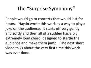 The “Surprise Symphony”
People would go to concerts that would last for
hours. Haydn wrote this work as a way to play a
joke on the audience. It starts off very gently
and softly and then all of a sudden has a big,
extremely loud chord, designed to startle the
audience and make them jump. The next short
video talks about the very first time this work
was ever done.
 