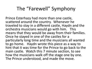 The “Farewell” Symphony
Prince Esterhazy had more than one castle,
scattered around the country. Whenever he
traveled to stay in a different castle, Haydn and the
orchestra musicians would go with him. This
means that they would be away from their families.
Once he stayed in one of the castles for a
particularly long time and the musicians all wanted
to go home. Haydn wrote this piece as a way to
hint that it was time for the Prince to go back to the
main castle. Watch this 7 minute section, to see
how the musicians walk off the stage one by one.
The Prince understood, and made the move.
 