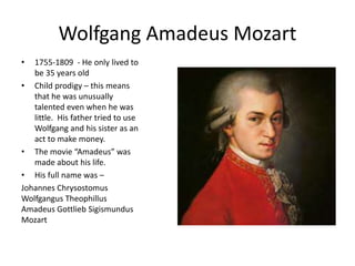 Wolfgang Amadeus Mozart
• 1755-1809 - He only lived to
be 35 years old
• Child prodigy – this means
that he was unusually
talented even when he was
little. His father tried to use
Wolfgang and his sister as an
act to make money.
• The movie “Amadeus” was
made about his life.
• His full name was –
Johannes Chrysostomus
Wolfgangus Theophillus
Amadeus Gottlieb Sigismundus
Mozart
 