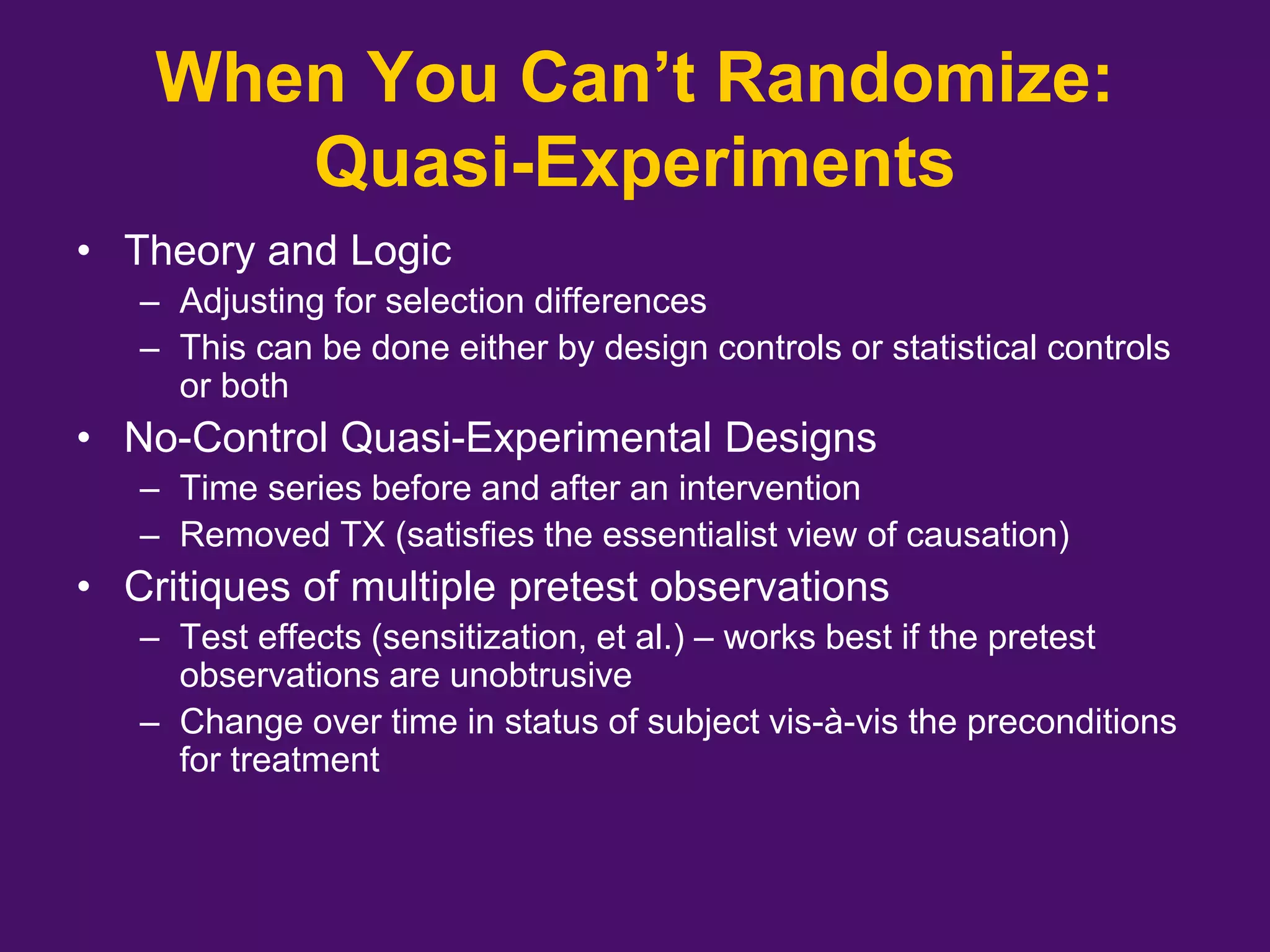 When You Can’t Randomize:
Quasi-Experiments
• Theory and Logic
– Adjusting for selection differences
– This can be done either by design controls or statistical controls
or both
• No-Control Quasi-Experimental Designs
– Time series before and after an intervention
– Removed TX (satisfies the essentialist view of causation)
• Critiques of multiple pretest observations
– Test effects (sensitization, et al.) – works best if the pretest
observations are unobtrusive
– Change over time in status of subject vis-à-vis the preconditions
for treatment
 