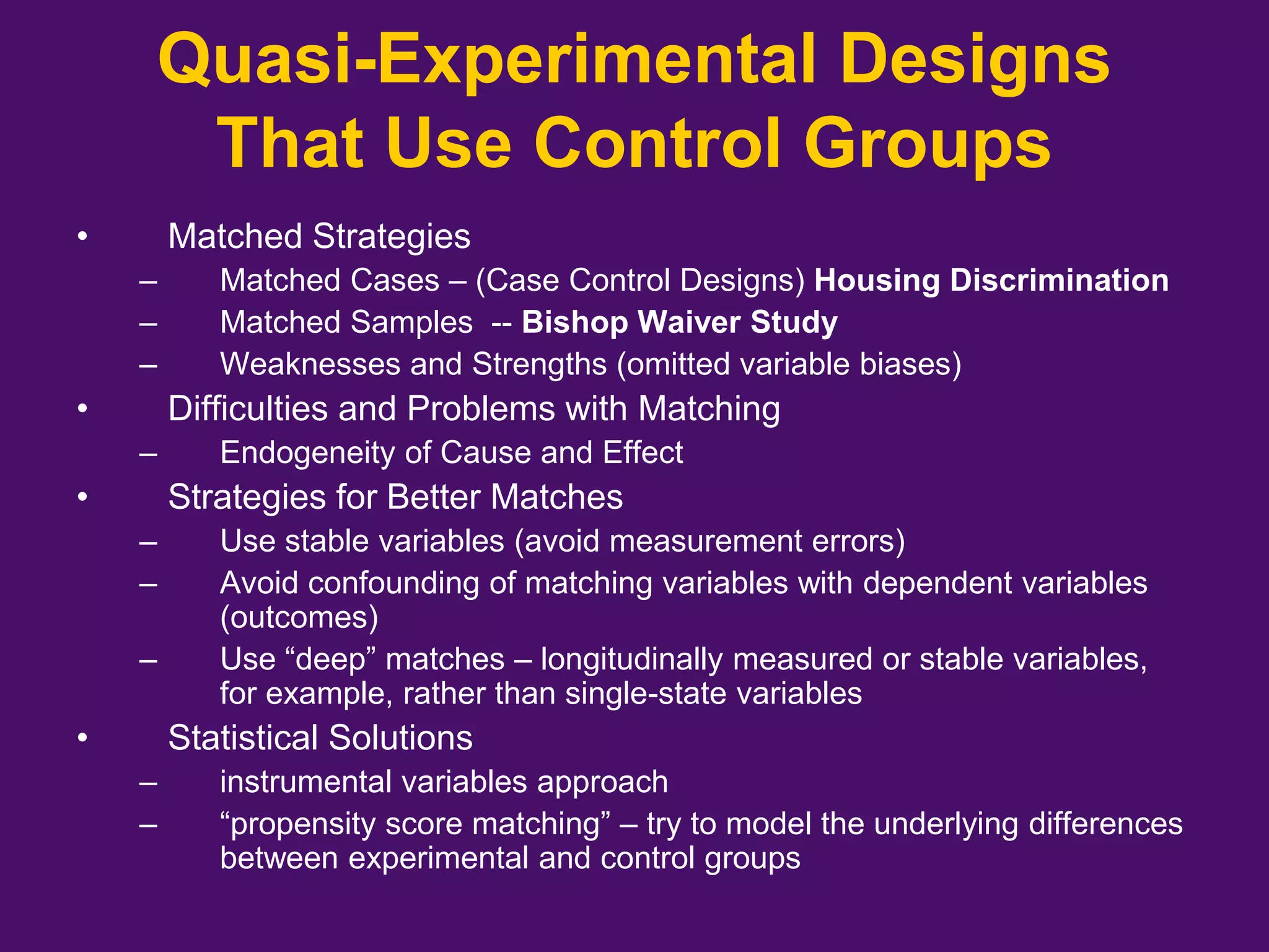 • Matched Strategies
– Matched Cases – (Case Control Designs) Housing Discrimination
– Matched Samples -- Bishop Waiver Study
– Weaknesses and Strengths (omitted variable biases)
• Difficulties and Problems with Matching
– Endogeneity of Cause and Effect
• Strategies for Better Matches
– Use stable variables (avoid measurement errors)
– Avoid confounding of matching variables with dependent variables
(outcomes)
– Use “deep” matches – longitudinally measured or stable variables,
for example, rather than single-state variables
• Statistical Solutions
– instrumental variables approach
– “propensity score matching” – try to model the underlying differences
between experimental and control groups
Quasi-Experimental Designs
That Use Control Groups
 