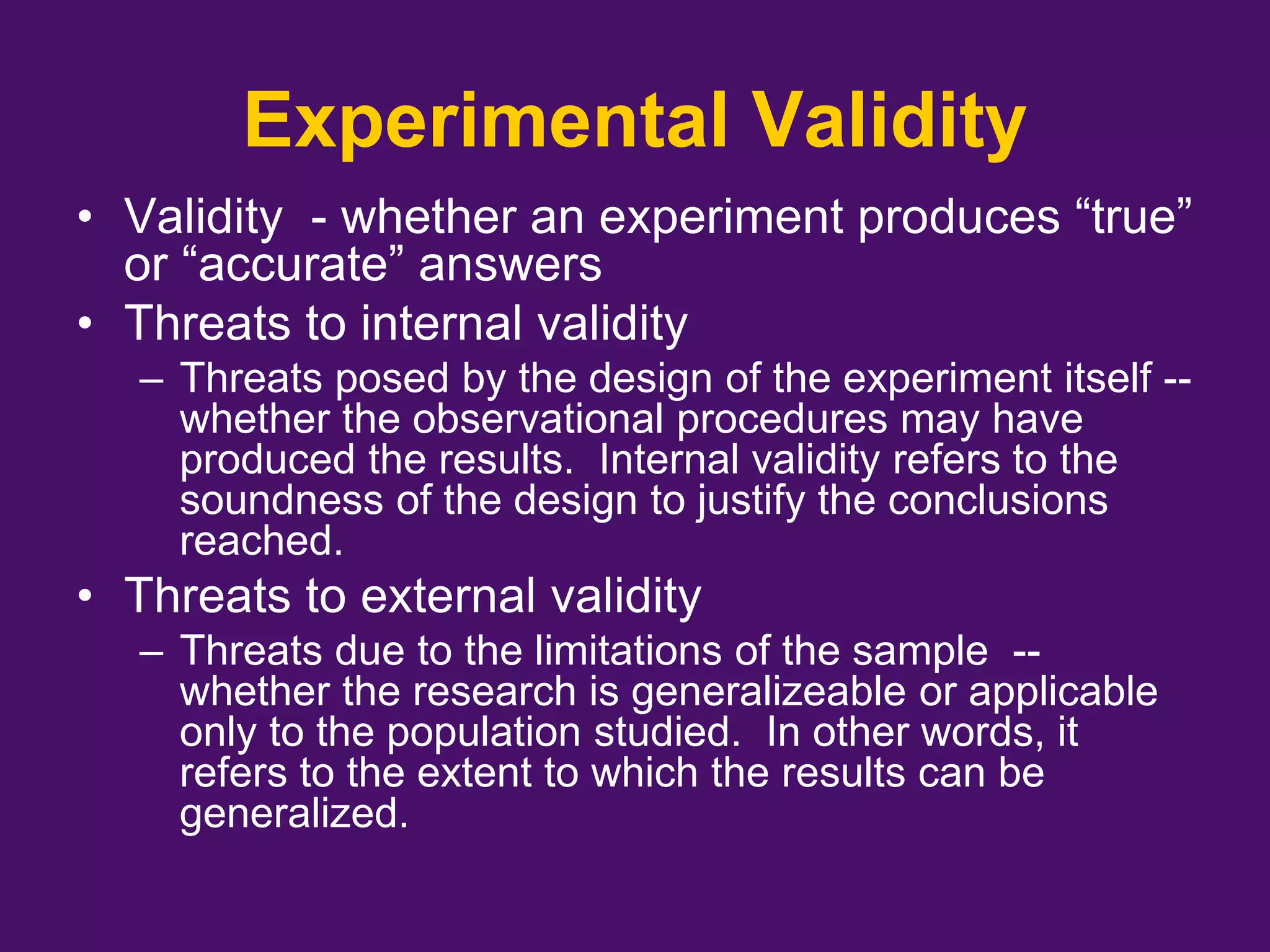 Experimental Validity
• Validity - whether an experiment produces “true”
or “accurate” answers
• Threats to internal validity
– Threats posed by the design of the experiment itself --
whether the observational procedures may have
produced the results. Internal validity refers to the
soundness of the design to justify the conclusions
reached.
• Threats to external validity
– Threats due to the limitations of the sample --
whether the research is generalizeable or applicable
only to the population studied. In other words, it
refers to the extent to which the results can be
generalized.
 