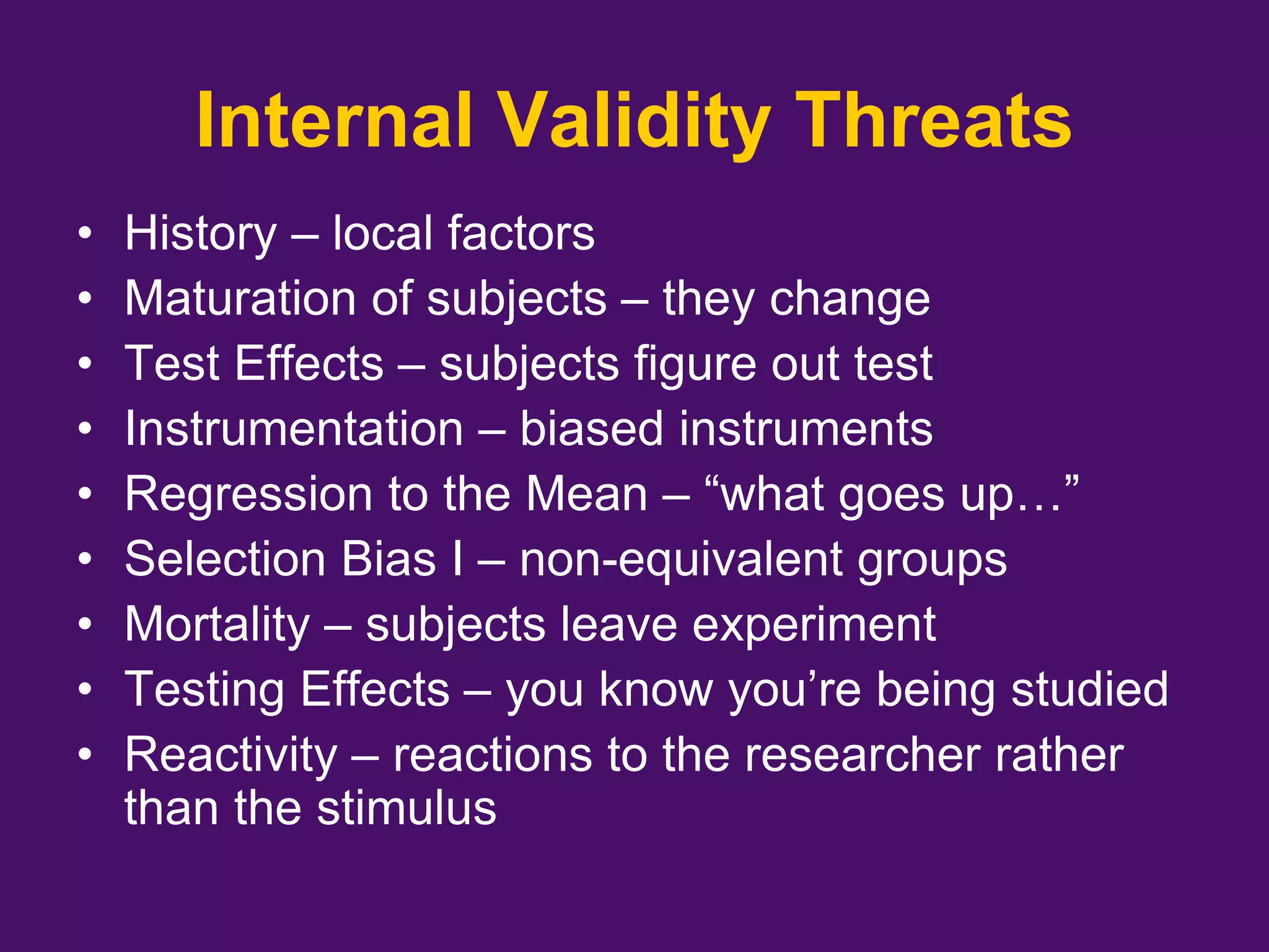 Internal Validity Threats
• History – local factors
• Maturation of subjects – they change
• Test Effects – subjects figure out test
• Instrumentation – biased instruments
• Regression to the Mean – “what goes up…”
• Selection Bias I – non-equivalent groups
• Mortality – subjects leave experiment
• Testing Effects – you know you’re being studied
• Reactivity – reactions to the researcher rather
than the stimulus
 