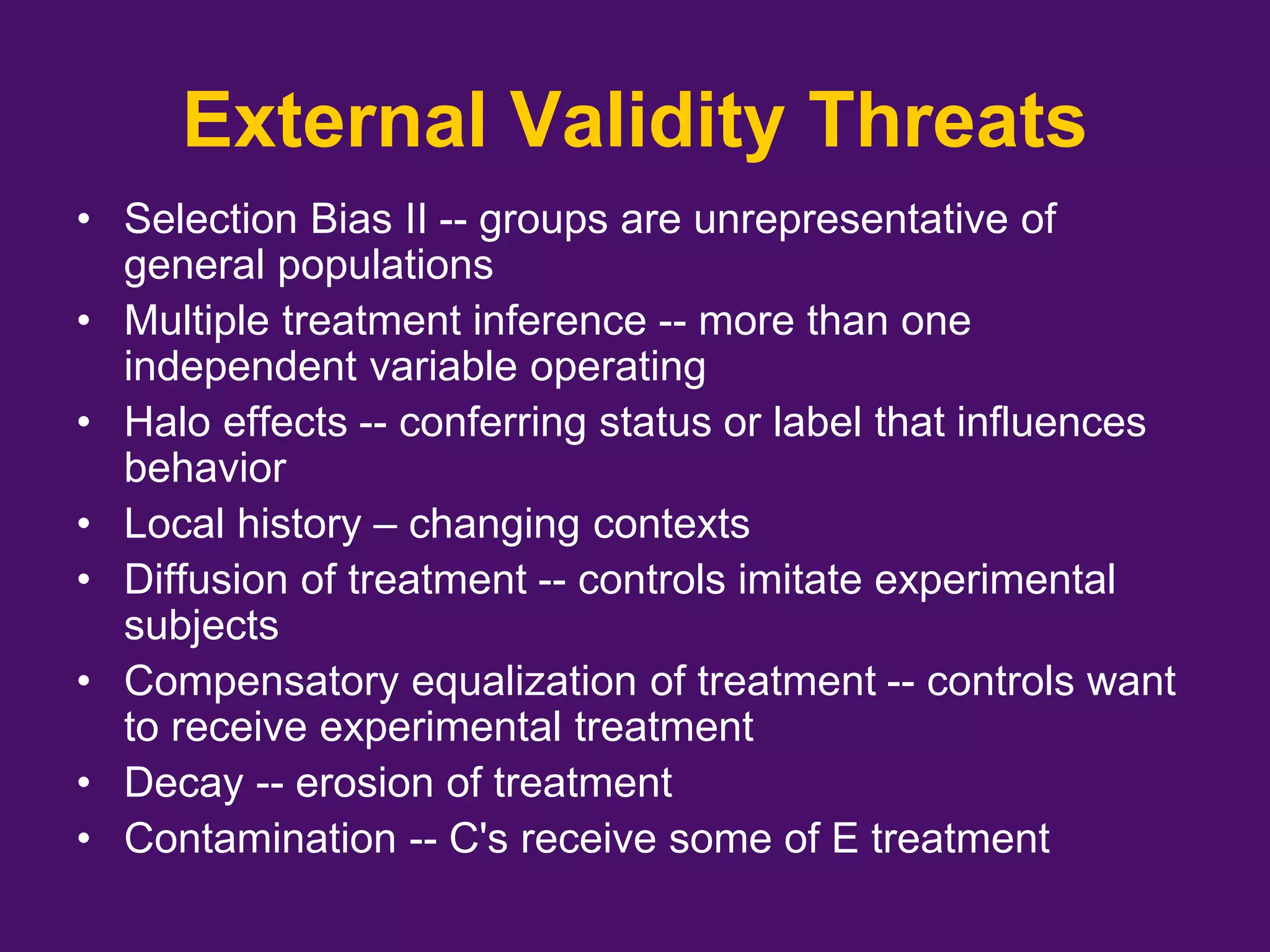 External Validity Threats
• Selection Bias II -- groups are unrepresentative of
general populations
• Multiple treatment inference -- more than one
independent variable operating
• Halo effects -- conferring status or label that influences
behavior
• Local history – changing contexts
• Diffusion of treatment -- controls imitate experimental
subjects
• Compensatory equalization of treatment -- controls want
to receive experimental treatment
• Decay -- erosion of treatment
• Contamination -- C's receive some of E treatment
 