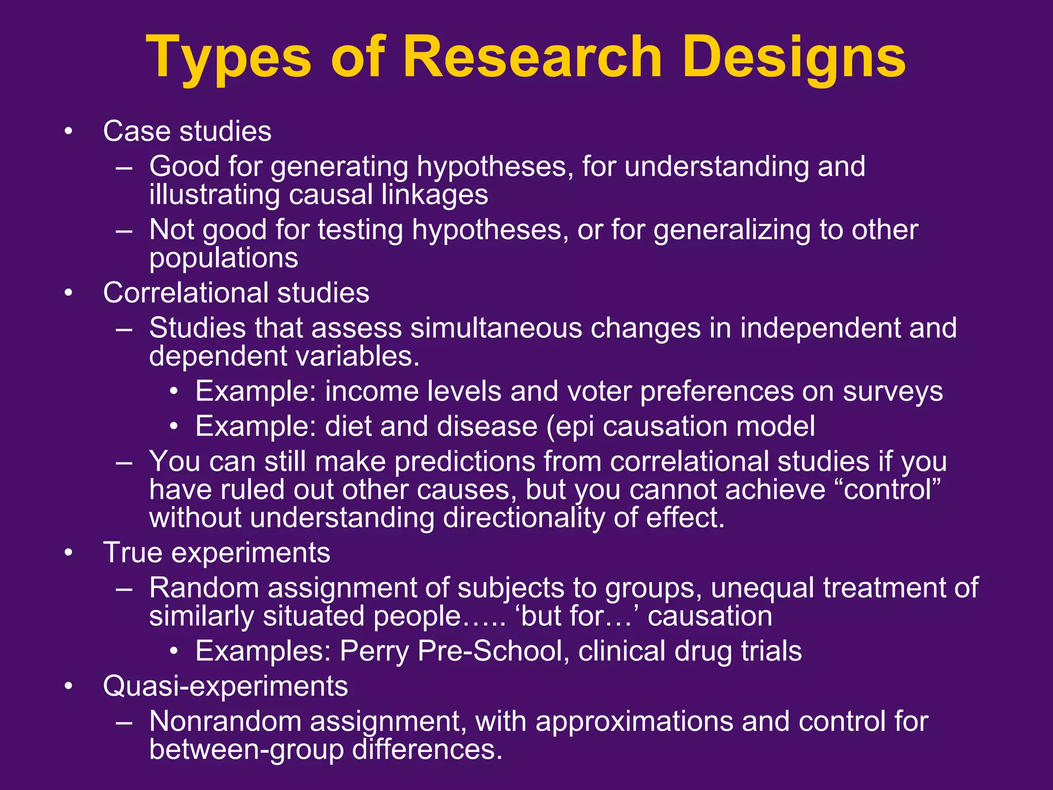 Types of Research Designs
• Case studies
– Good for generating hypotheses, for understanding and
illustrating causal linkages
– Not good for testing hypotheses, or for generalizing to other
populations
• Correlational studies
– Studies that assess simultaneous changes in independent and
dependent variables.
• Example: income levels and voter preferences on surveys
• Example: diet and disease (epi causation model
– You can still make predictions from correlational studies if you
have ruled out other causes, but you cannot achieve “control”
without understanding directionality of effect.
• True experiments
– Random assignment of subjects to groups, unequal treatment of
similarly situated people….. ‘but for…’ causation
• Examples: Perry Pre-School, clinical drug trials
• Quasi-experiments
– Nonrandom assignment, with approximations and control for
between-group differences.
 