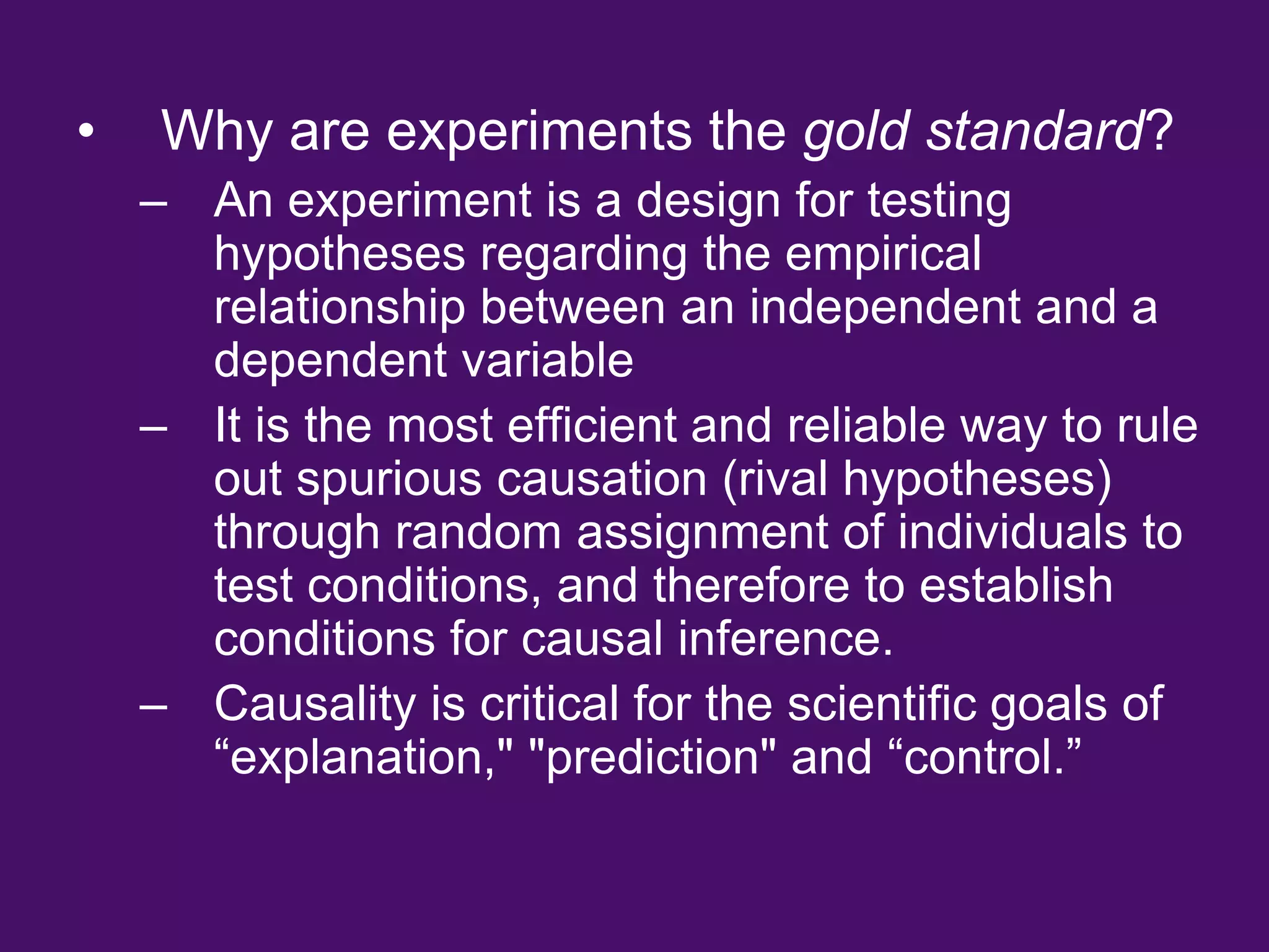 • Why are experiments the gold standard?
– An experiment is a design for testing
hypotheses regarding the empirical
relationship between an independent and a
dependent variable
– It is the most efficient and reliable way to rule
out spurious causation (rival hypotheses)
through random assignment of individuals to
test conditions, and therefore to establish
conditions for causal inference.
– Causality is critical for the scientific goals of
“explanation," "prediction" and “control.”
 