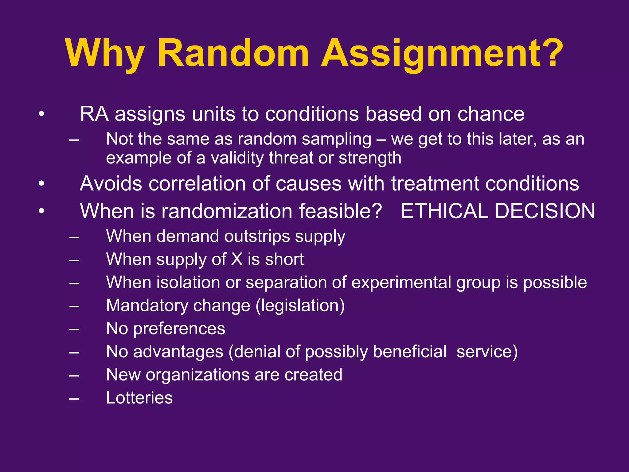 Why Random Assignment?
• RA assigns units to conditions based on chance
– Not the same as random sampling – we get to this later, as an
example of a validity threat or strength
• Avoids correlation of causes with treatment conditions
• When is randomization feasible? ETHICAL DECISION
– When demand outstrips supply
– When supply of X is short
– When isolation or separation of experimental group is possible
– Mandatory change (legislation)
– No preferences
– No advantages (denial of possibly beneficial service)
– New organizations are created
– Lotteries
 