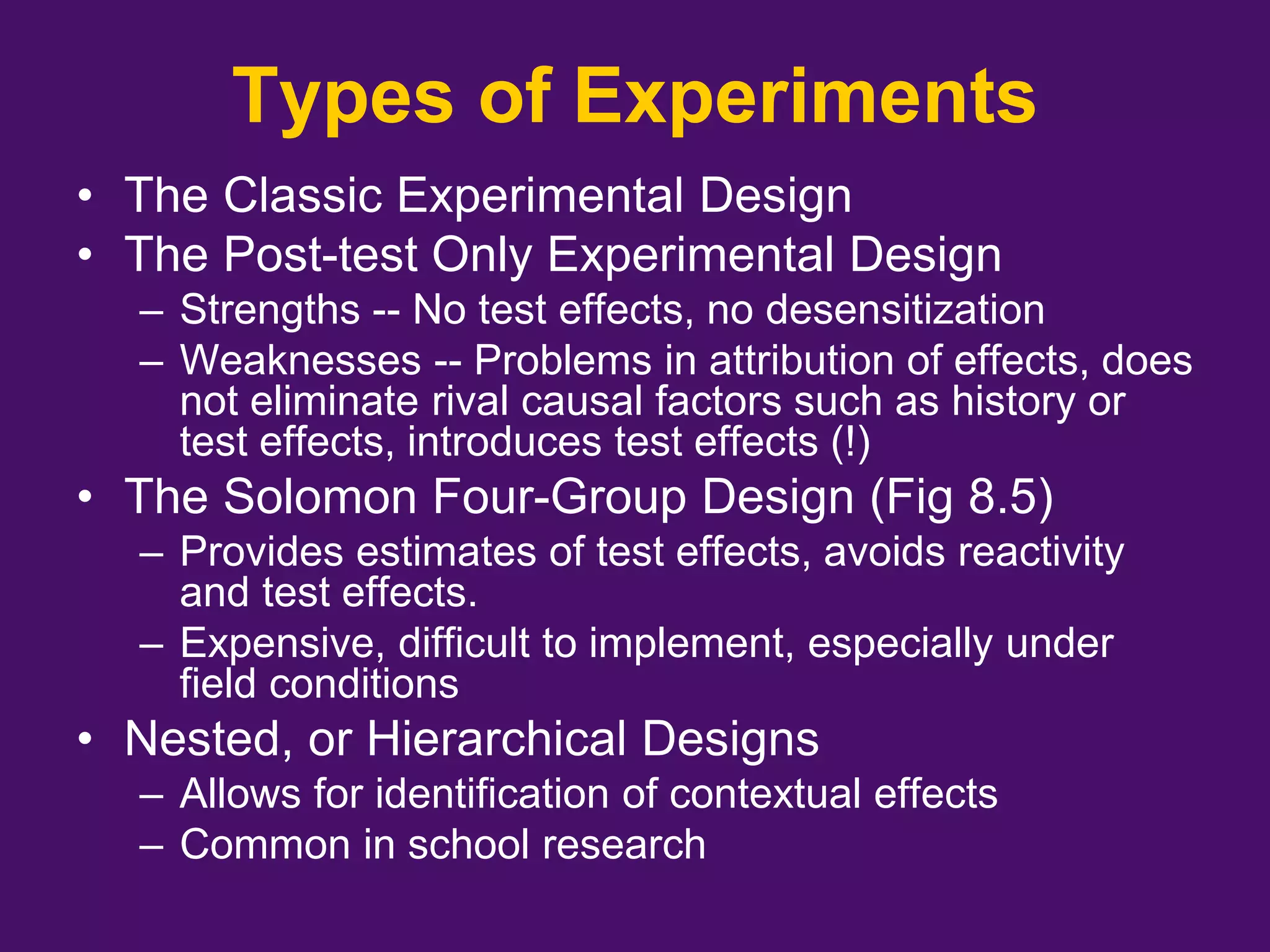 Types of Experiments
• The Classic Experimental Design
• The Post-test Only Experimental Design
– Strengths -- No test effects, no desensitization
– Weaknesses -- Problems in attribution of effects, does
not eliminate rival causal factors such as history or
test effects, introduces test effects (!)
• The Solomon Four-Group Design (Fig 8.5)
– Provides estimates of test effects, avoids reactivity
and test effects.
– Expensive, difficult to implement, especially under
field conditions
• Nested, or Hierarchical Designs
– Allows for identification of contextual effects
– Common in school research
 