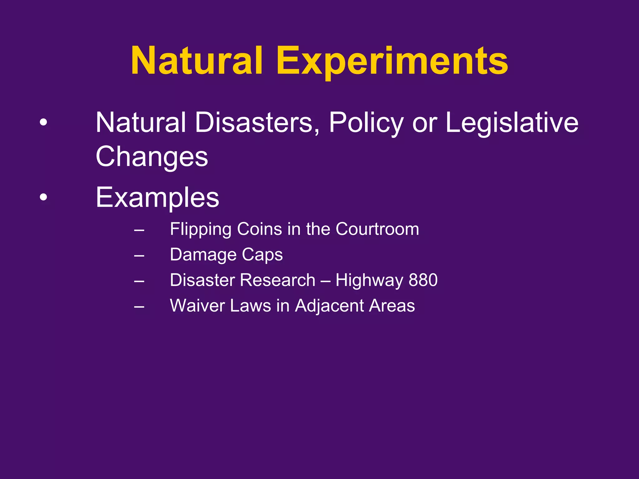 Natural Experiments
• Natural Disasters, Policy or Legislative
Changes
• Examples
– Flipping Coins in the Courtroom
– Damage Caps
– Disaster Research – Highway 880
– Waiver Laws in Adjacent Areas
 