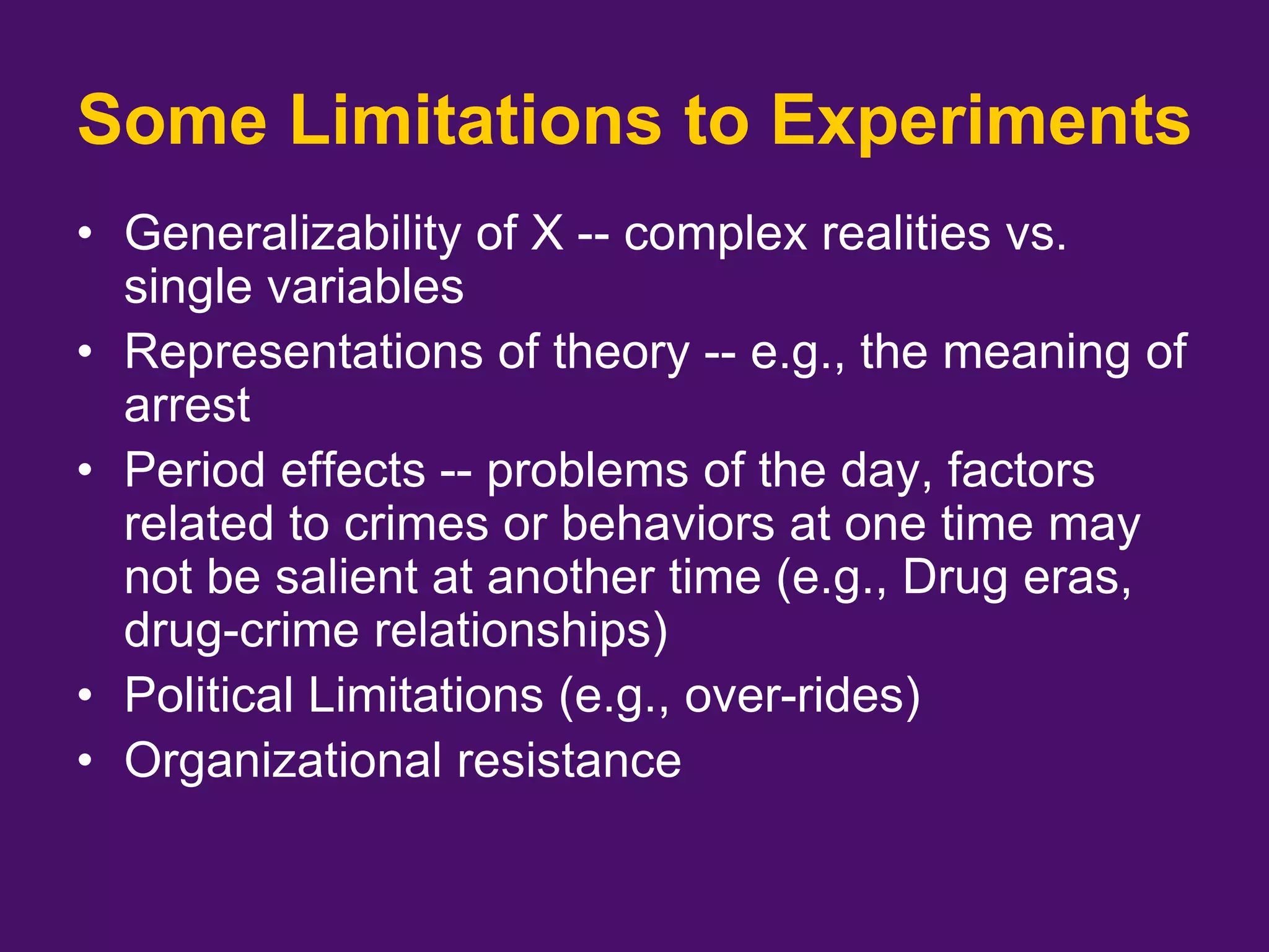 Some Limitations to Experiments
• Generalizability of X -- complex realities vs.
single variables
• Representations of theory -- e.g., the meaning of
arrest
• Period effects -- problems of the day, factors
related to crimes or behaviors at one time may
not be salient at another time (e.g., Drug eras,
drug-crime relationships)
• Political Limitations (e.g., over-rides)
• Organizational resistance
 