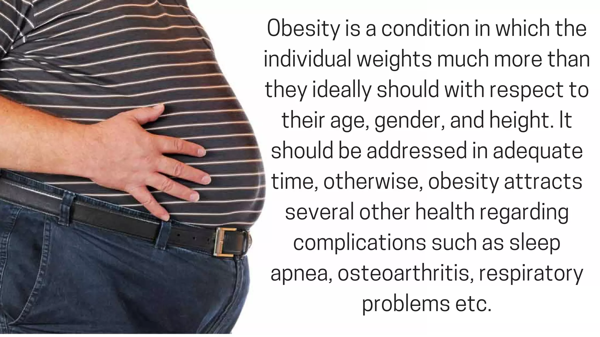 Obesityisaconditioninwhichthe
individualweightsmuchmorethan
theyideallyshouldwithrespectto
theirage,gender,andheight.It
shouldbeaddressedinadequate
time,otherwise,obesityattracts
severalotherhealthregarding
complicationssuchassleep
apnea,osteoarthritis,respiratory
problemsetc.