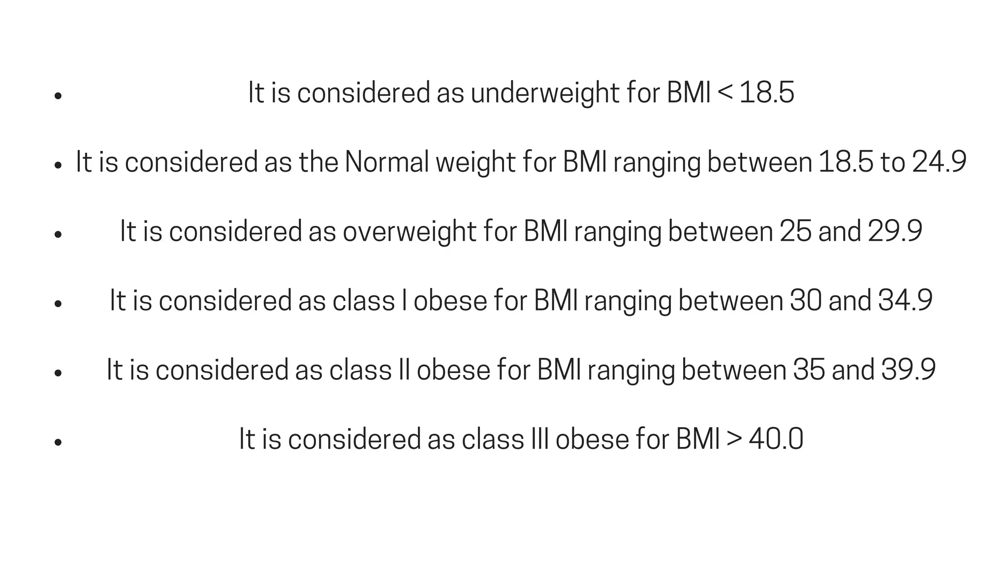 ItisconsideredasunderweightforBMI<18.5
ItisconsideredastheNormalweightforBMIrangingbetween18.5to24.9
ItisconsideredasoverweightforBMIrangingbetween25and29.9
ItisconsideredasclassIobeseforBMIrangingbetween30and34.9
ItisconsideredasclassIIobeseforBMIrangingbetween35and39.9
ItisconsideredasclassIIIobeseforBMI>40.0