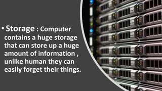 •Storage : Computer
contains a huge storage
that can store up a huge
amount of information ,
unlike human they can
easily forget their things.
 