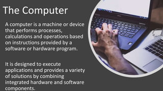 The Computer
A computer is a machine or device
that performs processes,
calculations and operations based
on instructions provided by a
software or hardware program.
It is designed to execute
applications and provides a variety
of solutions by combining
integrated hardware and software
components.
 