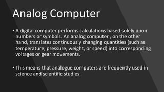Analog Computer
• A digital computer performs calculations based solely upon
numbers or symbols. An analog computer , on the other
hand, translates continuously changing quantities (such as
temperature, pressure, weight, or speed) into corresponding
voltages or gear movements.
• This means that analogue computers are frequently used in
science and scientific studies.
 