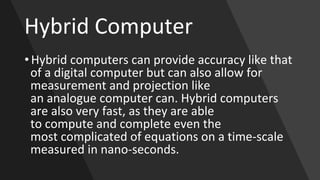 Hybrid Computer
• Hybrid computers can provide accuracy like that
of a digital computer but can also allow for
measurement and projection like
an analogue computer can. Hybrid computers
are also very fast, as they are able
to compute and complete even the
most complicated of equations on a time-scale
measured in nano-seconds.
 