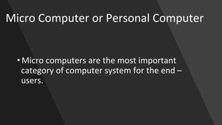 Micro Computer or Personal Computer
• Micro computers are the most important
category of computer system for the end –
users.
 