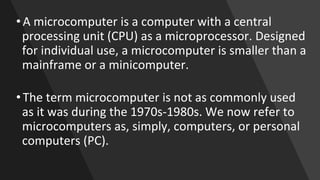 • A microcomputer is a computer with a central
processing unit (CPU) as a microprocessor. Designed
for individual use, a microcomputer is smaller than a
mainframe or a minicomputer.
• The term microcomputer is not as commonly used
as it was during the 1970s-1980s. We now refer to
microcomputers as, simply, computers, or personal
computers (PC).
 