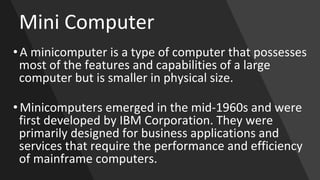Mini Computer
• A minicomputer is a type of computer that possesses
most of the features and capabilities of a large
computer but is smaller in physical size.
• Minicomputers emerged in the mid-1960s and were
first developed by IBM Corporation. They were
primarily designed for business applications and
services that require the performance and efficiency
of mainframe computers.
 
