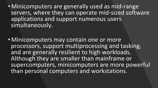 • Minicomputers are generally used as mid-range
servers, where they can operate mid-sized software
applications and support numerous users
simultaneously.
• Minicomputers may contain one or more
processors, support multiprocessing and tasking,
and are generally resilient to high workloads.
Although they are smaller than mainframe or
supercomputers, minicomputers are more powerful
than personal computers and workstations.
 