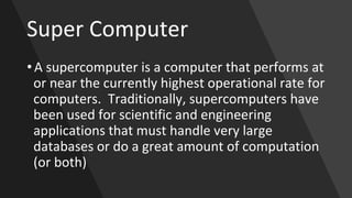 Super Computer
• A supercomputer is a computer that performs at
or near the currently highest operational rate for
computers. Traditionally, supercomputers have
been used for scientific and engineering
applications that must handle very large
databases or do a great amount of computation
(or both)
 
