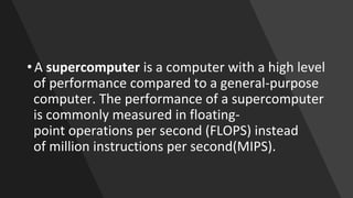• A supercomputer is a computer with a high level
of performance compared to a general-purpose
computer. The performance of a supercomputer
is commonly measured in floating-
point operations per second (FLOPS) instead
of million instructions per second(MIPS).
 