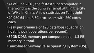 • As of June 2016, the fastest supercomputer in
the world was the Sunway TaihuLight, in the city
of Wixu in China. A few statistics on TaihuLight:
• 40,960 64-bit, RISC processors with 260 cores
each.
• Peak performance of 125 petaflops (quadrillion
floating point operations per second).
• 32GB DDR3 memory per compute node, 1.3 PB
memory in total.
• Linux-based Sunway Raise operating system (OS).
 