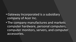 •Gateway Incorporated is a subsidiary
company of Acer Inc.
•The company manufactures and markets
computer hardware, personal computers,
computer monitors, servers, and computer
accessories.
 