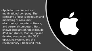 • Apple Inc is an American
multinational company. The
company’s focus is on design and
marketing of consumer
electronics, computer software,
and personal computers. Best
known products of Apple include
iPod and iTunes, Mac laptop and
desktop computers, the OS X
operating system, and the
revolutionary iPhone and iPad.
 