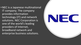 •NEC is a Japanese multinational
IT company. The company
provides information
technology (IT) and network
solutions. NEC Corporation is
one of the world’s leading
providers of Internet,
broadband network and
enterprise business solutions.
 