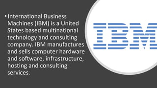 • International Business
Machines (IBM) is a United
States based multinational
technology and consulting
company. IBM manufactures
and sells computer hardware
and software, infrastructure,
hosting and consulting
services.
 