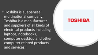 • Toshiba is a Japanese
multinational company.
Toshiba is a manufacturer
and suppliers of all kinds of
electrical products including
laptops, notebooks,
computer desktop and other
computer related products
and services.
 