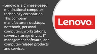 • Lenovo is a Chinese-based
multinational computer
technology corporation.
This company
manufacturers desktops,
notebook, personal
computers, workstations,
servers, storage drives, IT
management software, and
computer-related products
and services.
 