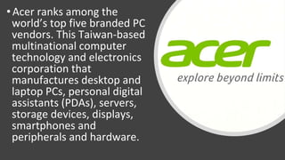 • Acer ranks among the
world’s top five branded PC
vendors. This Taiwan-based
multinational computer
technology and electronics
corporation that
manufactures desktop and
laptop PCs, personal digital
assistants (PDAs), servers,
storage devices, displays,
smartphones and
peripherals and hardware.
 