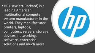 • HP (Hewlett-Packard) is a
leading American
multinational computer
system manufacturer in the
world. They manufacturer
printers, laptops,
computers, servers, storage
devices, networking,
software, enterprise
solutions and much more.
 
