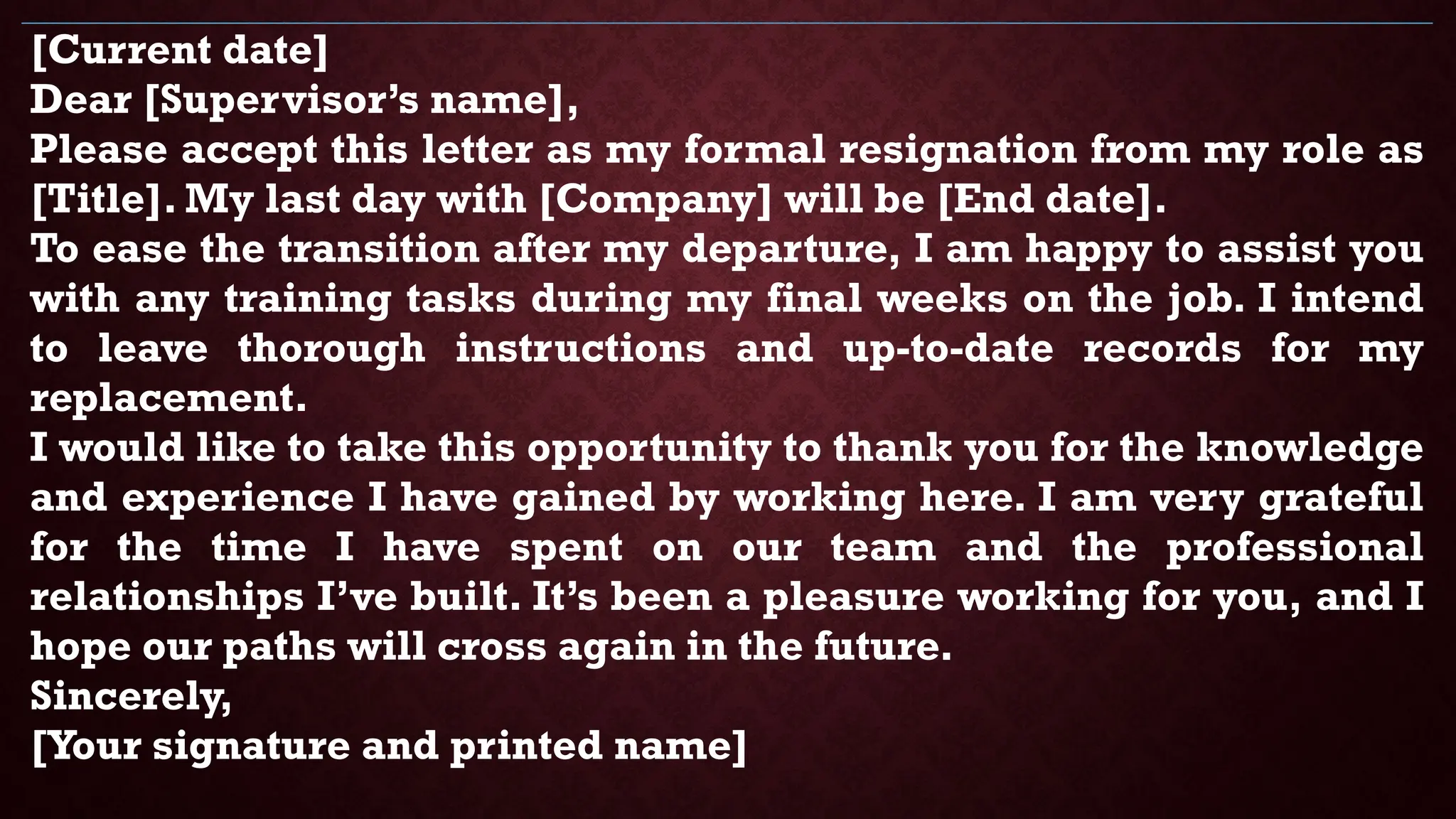 [Current date]
Dear [Supervisor’s name],
Please accept this letter as my formal resignation from my role as
[Title]. My last day with [Company] will be [End date].
To ease the transition after my departure, I am happy to assist you
with any training tasks during my final weeks on the job. I intend
to leave thorough instructions and up-to-date records for my
replacement.
I would like to take this opportunity to thank you for the knowledge
and experience I have gained by working here. I am very grateful
for the time I have spent on our team and the professional
relationships I’ve built. It’s been a pleasure working for you, and I
hope our paths will cross again in the future.
Sincerely,
[Your signature and printed name]
 