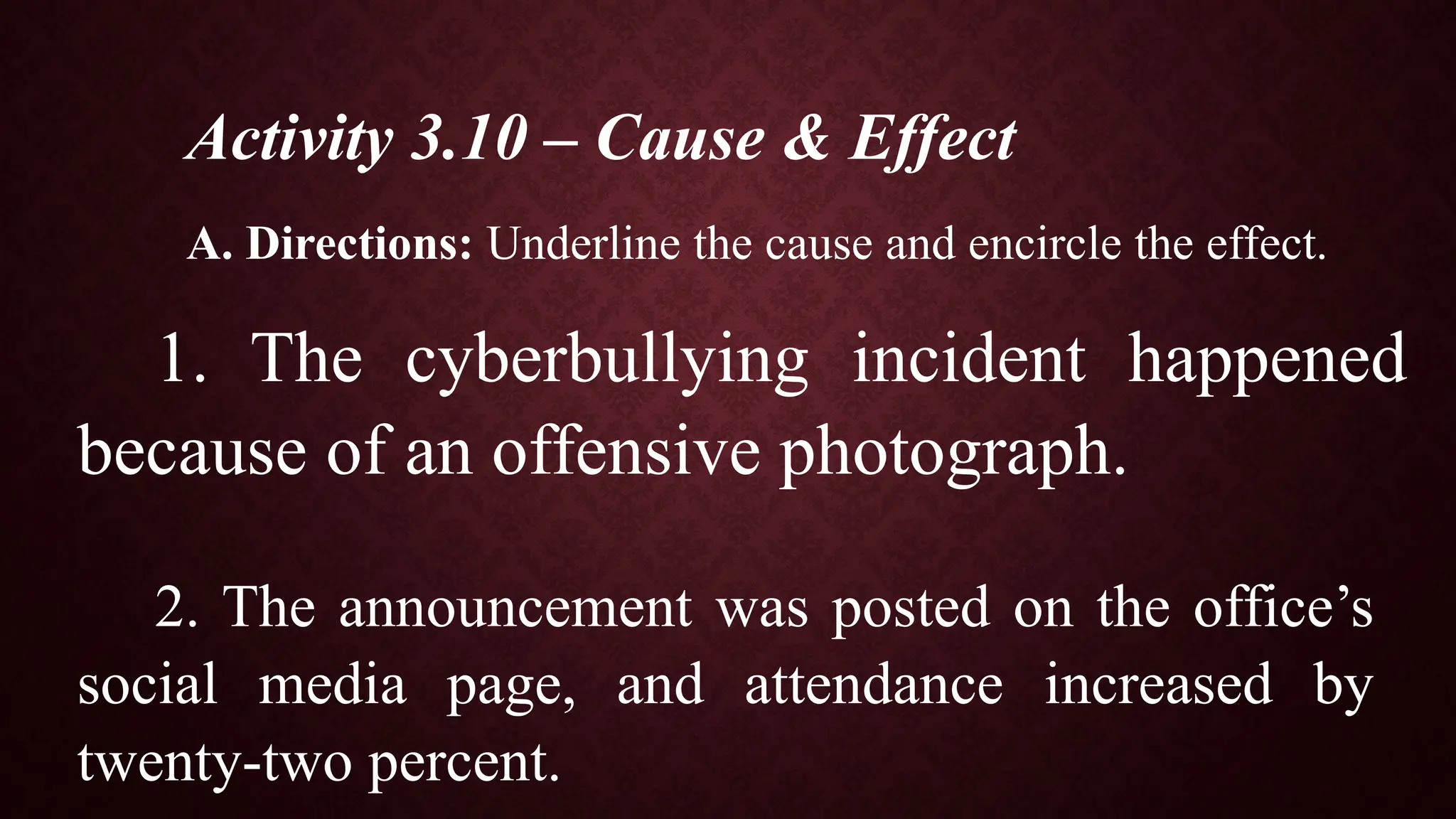 Activity 3.10 – Cause & Effect
A. Directions: Underline the cause and encircle the effect.
1. The cyberbullying incident happened
because of an offensive photograph.
2. The announcement was posted on the office’s
social media page, and attendance increased by
twenty-two percent.
 