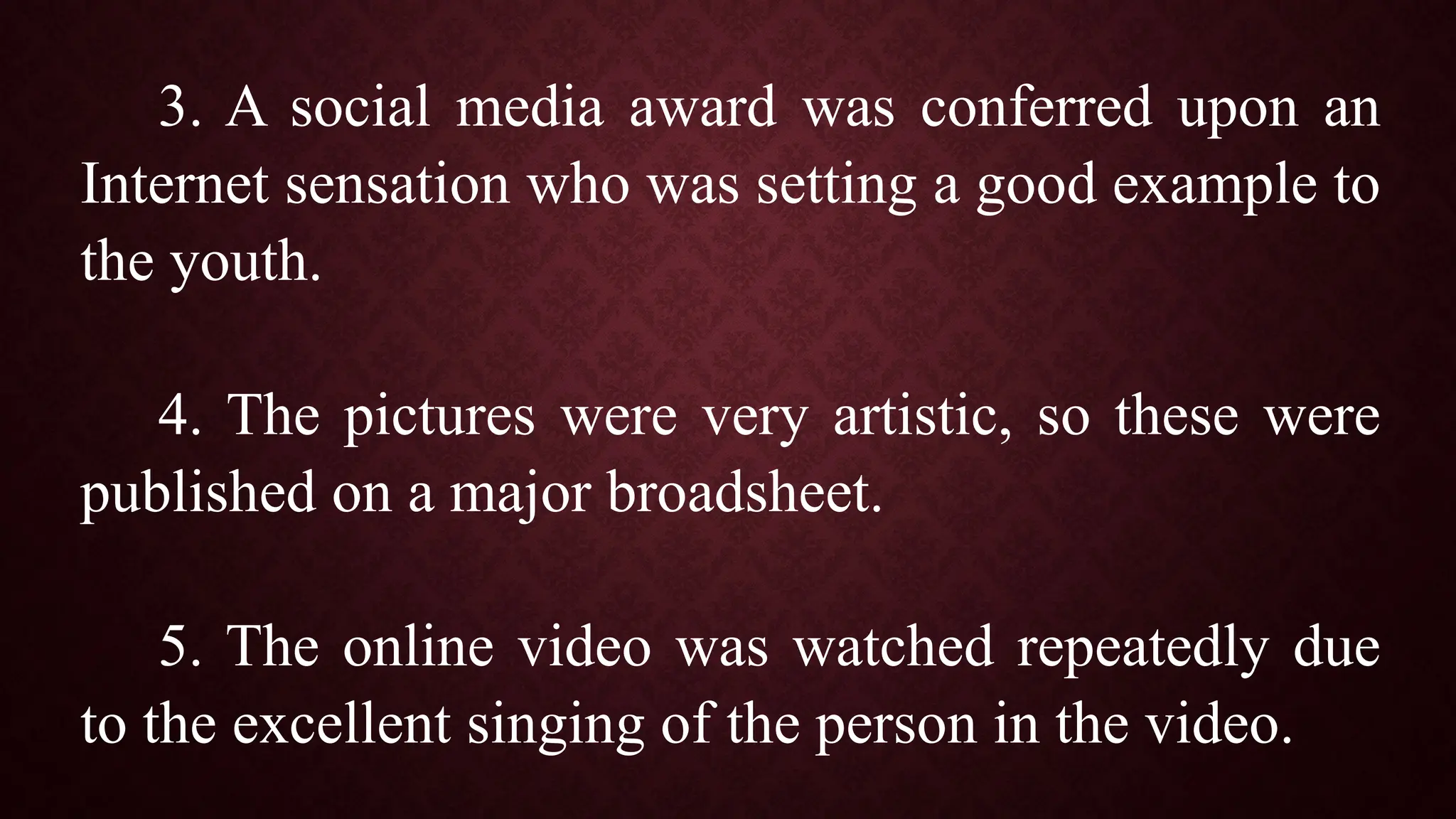 3. A social media award was conferred upon an
Internet sensation who was setting a good example to
the youth.
4. The pictures were very artistic, so these were
published on a major broadsheet.
5. The online video was watched repeatedly due
to the excellent singing of the person in the video.
 