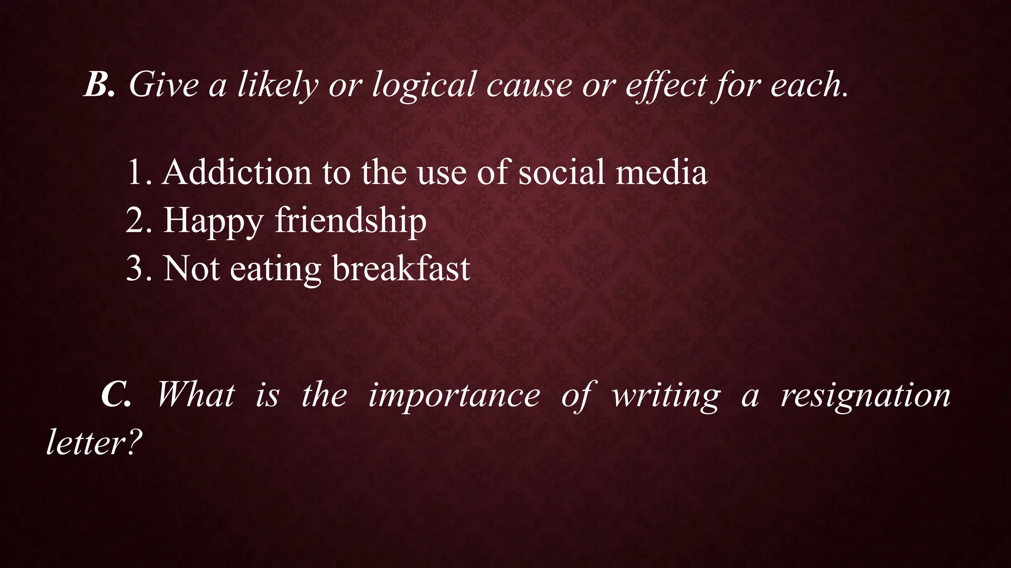 B. Give a likely or logical cause or effect for each.
1. Addiction to the use of social media
2. Happy friendship
3. Not eating breakfast
C. What is the importance of writing a resignation
letter?
 