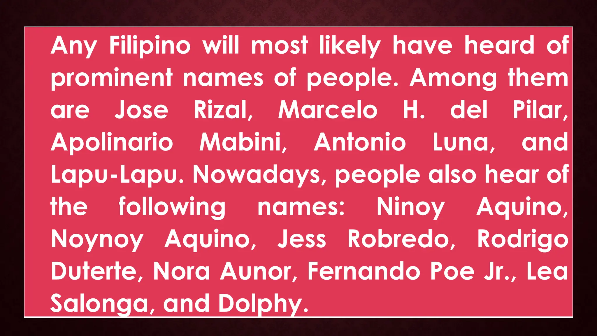 Any Filipino will most likely have heard of
prominent names of people. Among them
are Jose Rizal, Marcelo H. del Pilar,
Apolinario Mabini, Antonio Luna, and
Lapu-Lapu. Nowadays, people also hear of
the following names: Ninoy Aquino,
Noynoy Aquino, Jess Robredo, Rodrigo
Duterte, Nora Aunor, Fernando Poe Jr., Lea
Salonga, and Dolphy.
 