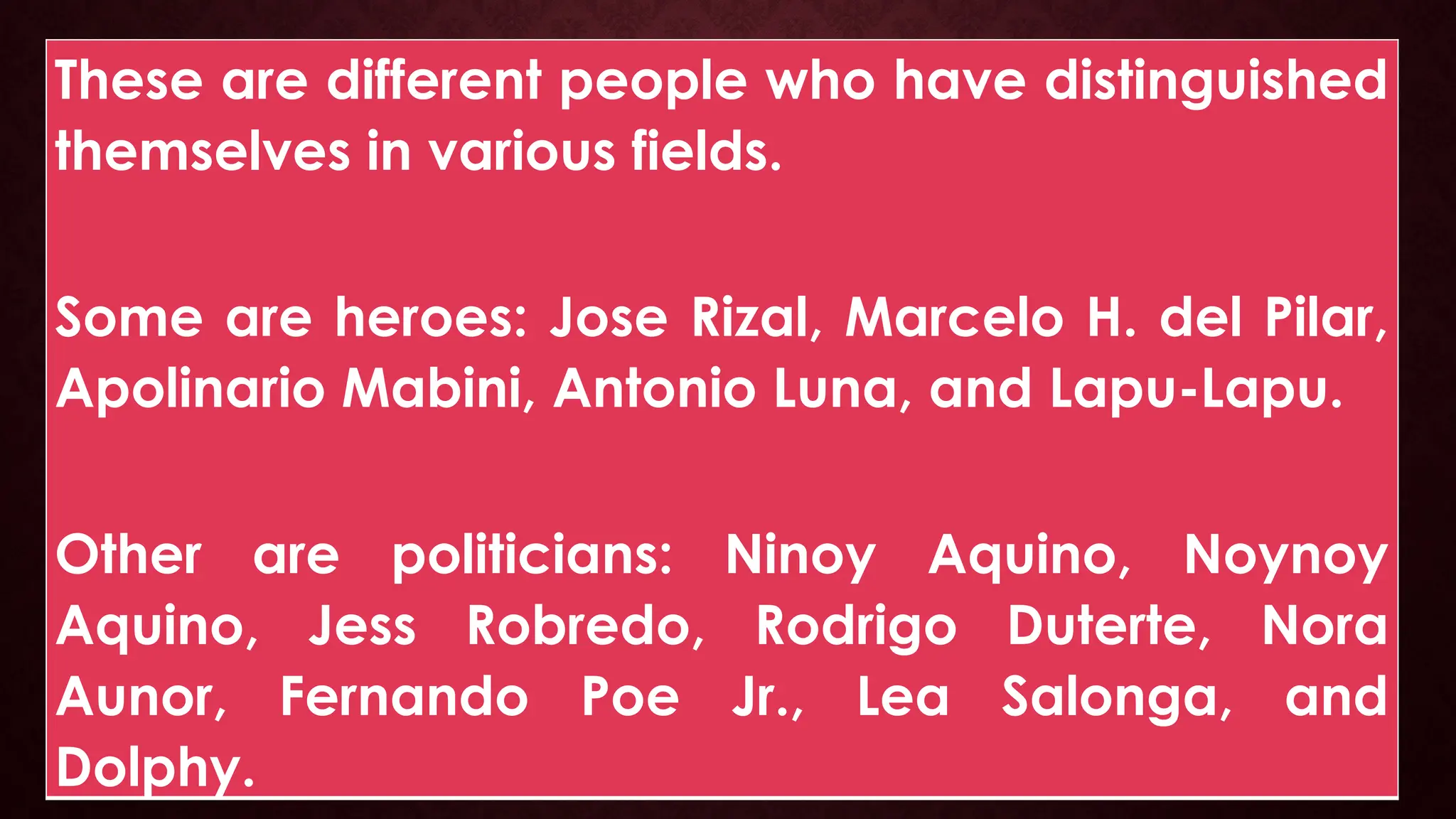 These are different people who have distinguished
themselves in various fields.
Some are heroes: Jose Rizal, Marcelo H. del Pilar,
Apolinario Mabini, Antonio Luna, and Lapu-Lapu.
Other are politicians: Ninoy Aquino, Noynoy
Aquino, Jess Robredo, Rodrigo Duterte, Nora
Aunor, Fernando Poe Jr., Lea Salonga, and
Dolphy.
 