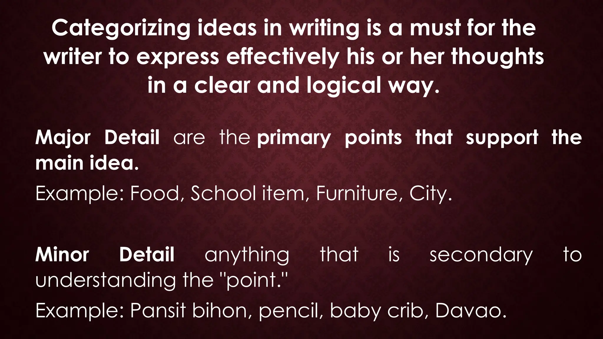 Categorizing ideas in writing is a must for the
writer to express effectively his or her thoughts
in a clear and logical way.
Major Detail are the primary points that support the
main idea.
Example: Food, School item, Furniture, City.
Minor Detail anything that is secondary to
understanding the "point."
Example: Pansit bihon, pencil, baby crib, Davao.
 