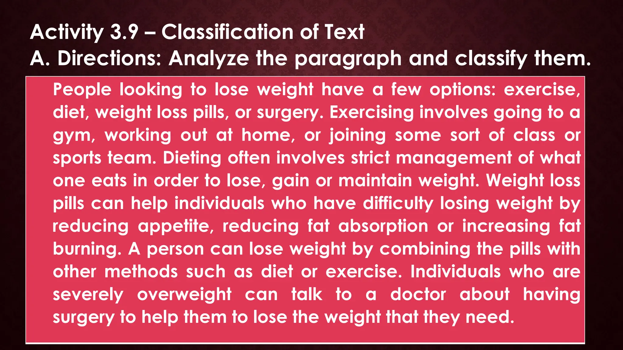 Activity 3.9 – Classification of Text
A. Directions: Analyze the paragraph and classify them.
People looking to lose weight have a few options: exercise,
diet, weight loss pills, or surgery. Exercising involves going to a
gym, working out at home, or joining some sort of class or
sports team. Dieting often involves strict management of what
one eats in order to lose, gain or maintain weight. Weight loss
pills can help individuals who have difficulty losing weight by
reducing appetite, reducing fat absorption or increasing fat
burning. A person can lose weight by combining the pills with
other methods such as diet or exercise. Individuals who are
severely overweight can talk to a doctor about having
surgery to help them to lose the weight that they need.
 